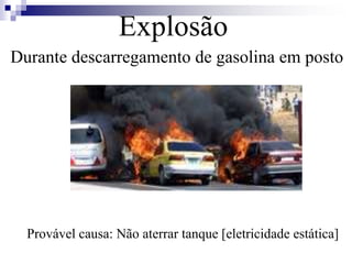 Explosão 
Durante descarregamento de gasolina em posto 
Provável causa: Não aterrar tanque [eletricidade estática] 
 