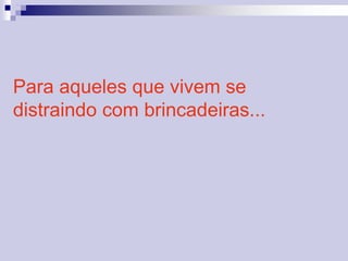 Para aqueles que vivem se 
distraindo com brincadeiras... 
 