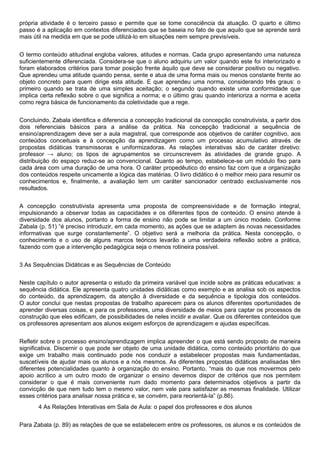 própria atividade é o terceiro passo e permite que se tome consciência da atuação. O quarto e último
passo é a aplicação em contextos diferenciados que se baseia no fato de que aquilo que se aprende será
mais útil na medida em que se pode utilizá-lo em situações nem sempre previsíveis.
O termo conteúdo atitudinal engloba valores, atitudes e normas. Cada grupo apresentando uma natureza
suficientemente diferenciada. Considera-se que o aluno adquiriu um valor quando este foi interiorizado e
foram elaborados critérios para tomar posição frente àquilo que deve se considerar positivo ou negativo.
Que aprendeu uma atitude quando pensa, sente e atua de uma forma mais ou menos constante frente ao
objeto concreto para quem dirige esta atitude. E que aprendeu uma norma, considerando três graus: o
primeiro quando se trata de uma simples aceitação; o segundo quando existe uma conformidade que
implica certa reflexão sobre o que significa a norma; e o último grau quando interioriza a norma e aceita
como regra básica de funcionamento da coletividade que a rege.
Concluindo, Zabala identifica e diferencia a concepção tradicional da concepção construtivista, a partir dos
dois referenciais básicos para a análise da prática. Na concepção tradicional a sequência de
ensino/aprendizagem deve ser a aula magistral, que corresponde aos objetivos de caráter cognitivo, aos
conteúdos conceituais e à concepção da aprendizagem como um processo acumulativo através de
propostas didáticas transmissoras e uniformizadoras. As relações interativas são de caráter diretivo:
professor → aluno; os tipos de agrupamentos se circunscrevem às atividades de grande grupo. A
distribuição do espaço reduz-se ao convencional. Quanto ao tempo, estabelece-se um módulo fixo para
cada área com uma duração de uma hora. O caráter propedêutico do ensino faz com que a organização
dos conteúdos respeite unicamente a lógica das matérias. O livro didático é o melhor meio para resumir os
conhecimentos e, finalmente, a avaliação tem um caráter sancionador centrado exclusivamente nos
resultados.
A concepção construtivista apresenta uma proposta de compreensividade e de formação integral,
impulsionando a observar todas as capacidades e os diferentes tipos de conteúdo. O ensino atende à
diversidade dos alunos, portanto a forma de ensino não pode se limitar a um único modelo. Conforme
Zabala (p. 51) “é preciso introduzir, em cada momento, as ações que se adaptem às novas necessidades
informativas que surge constantemente”. O objetivo será a melhoria da prática. Nesta concepção, o
conhecimento e o uso de alguns marcos teóricos levarão a uma verdadeira reflexão sobre a prática,
fazendo com que a intervenção pedagógica seja o menos rotineira possível.
3 As Sequências Didáticas e as Sequências de Conteúdo
Neste capítulo o autor apresenta o estudo da primeira variável que incide sobre as práticas educativas: a
sequência didática. Ele apresenta quatro unidades didáticas como exemplo e as analisa sob os aspectos
do conteúdo, da aprendizagem, da atenção à diversidade e da sequência e tipologia dos conteúdos.
O autor conclui que nestas propostas de trabalho aparecem para os alunos diferentes oportunidades de
aprender diversas coisas, e para os professores, uma diversidade de meios para captar os processos de
construção que eles edificam, de possibilidades de neles incidir e avaliar. Que os diferentes conteúdos que
os professores apresentam aos alunos exigem esforços de aprendizagem e ajudas específicas.
Refletir sobre o processo ensino/aprendizagem implica apreender o que está sendo proposto de maneira
significativa. Discernir o que pode ser objeto de uma unidade didática, como conteúdo prioritário do que
exige um trabalho mais continuado pode nos conduzir a estabelecer propostas mais fundamentadas,
suscetíveis de ajudar mais os alunos e a nós mesmos. As diferentes propostas didáticas analisadas têm
diferentes potencialidades quanto à organização do ensino. Portanto, “mais do que nos movermos pelo
apoio acrítico a um outro modo de organizar o ensino devemos dispor de critérios que nos permitem
considerar o que é mais conveniente num dado momento para determinados objetivos a partir da
convicção de que nem tudo tem o mesmo valor, nem vale para satisfazer as mesmas finalidade. Utilizar
esses critérios para analisar nossa prática e, se convém, para reorientá-la” (p.86).
4 As Relações Interativas em Sala de Aula: o papel dos professores e dos alunos
Para Zabala (p. 89) as relações de que se estabelecem entre os professores, os alunos e os conteúdos de
 