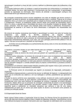 aprendizagem constituem a chave de todo o ensino e definem os diferentes papéis dos professores e dos
alunos.
A concepção tradicional atribui ao professor o papel de transmissor de conhecimentos e controlador dos
resultados obtidos. Ao aluno cabe interiorizar o conhecimento que lhe é apresentado. A aprendizagem
consiste na reprodução da informação. Esta maneira de entender a aprendizagem configura uma
determinada forma que relacionar-se em classe.
Na concepção construtivista ensinar envolve estabelecer uma série de relações que devem conduzir à
elaboração, por parte do aprendiz, de representações pessoais sobre o conteúdo. Trata-se de um ensino
adaptativo, isto é, um ensino com capacidade para se adaptar às diversas necessidades das pessoas que
o protagonizam. Portanto, os professores podem assumir desde uma posição de intermediário entre o
aluno e a cultura, a atenção para a diversidade dos alunos e de situações à posição de desafiar, dirigir,
propor, comparar. Tudo isso sugere uma interação direta entre alunos e professores, favorecendo a
possibilidade de observar e de intervir de forma diferenciada e contingente nas necessidades dos
alunos/as.
Do conjunto de relações necessárias para facilitar a aprendizagem se deduz uma série de funções dos
professores, que Zabala (p. 92-104) caracteriza da seguinte maneira:
a) Planejar a atuação docente de uma maneira suficientemente flexível para permitir adaptação às
necessidades dos alunos em todo o processo de ensino/aprendizagem. Por um lado, uma proposta de
intervenção suficientemente elaborada; e por outro, com uma aplicação extremamente plástica e livre de
rigidez, mas que nunca pode ser o resultado da improvisação.
b) Contar com as contribuições e os conhecimentos dos alunos, tanto no início das atividades como
durante sua realização.
c) Ajudá-los a encontrar sentido no que estão fazendo para que conheçam o que têm que fazer, sintam
que podem fazê-lo e que é interessante fazê-lo.
d) Estabelecer metas ao alcance dos alunos para que possam ser superadas com o esforço e a ajuda
necessários.
e) Oferecer ajudas adequadas, no processo de construção do aluno, para os progressos que experimenta
e para enfrentar os obstáculos com os quais se depara.
f) Promover atividade mental auto-estruturante que permita estabelecer o máximo de relações com novo
conteúdo, atribuindo-lhe significado no maior grau possível e fomentando os processos de meta-cognição
que lhe permitam assegurar o controle pessoal sobre os próprios conhecimentos e processos durante a
aprendizagem.
g) Estabelecer um ambiente e determinadas relações presididos pelo respeito mútuo e pelo sentimento de
confiança, que promovam a auto-estima e o autoconceito.
h) Promover canais de comunicação que regulem os processos de negociação, participação e
construção.
i) Potencializar progressivamente a autonomia dos alunos na definição de objetivos, no planejamento das
ações que os conduzirão aos objetivos e em sua realização e controle, possibilitando que aprendam a
aprender.
j) Avaliar os alunos conforme suas capacidades e seus esforços, levando em conta o ponto pessoal de
partida e o processo através do qual adquirem conhecimentos e incentivando a auto-avaliação das
competências como meio para favorecer as estratégias de controle e regulação da própria atividade.
Concluindo, Zabala afirma que os princípios da concepção construtivista do ensino e da aprendizagem
escolar proporcionam alguns parâmetros que permitem orientar a ação didática e que, de maneira
específica ajuda a caracterizar as interações educativas que estrutura a vida de uma classe,
estabelecendo as bases de um ensino que possa ajudar os alunos a se formarem como pessoas no
contexto da instituição escolar.
5 A Organização Social da Classe
Neste capítulo Zabala analisa a organização social da classe. As diversas formas de agrupamento dos
alunos são úteis para diversos objetivos e para o trabalho de diferentes conteúdos. Historicamente a forma
mais habitual de preparar as pessoas mais jovens para sua integração na coletividade eram os processos
 