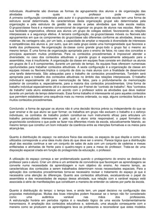 individuais. Atualmente são diversas as formas de agrupamento dos alunos e de organização das
atividades às quais o professor pode recorrer.
A primeira configuração considerada pelo autor é o grupo/escola em que toda escola tem uma forma de
estrutura social determinada. As características desta organização grupal são determinadas pela
organização e pela estrutura de gestão da escola e pelas atividades que toda escola realiza.
O grupos/classe fixos é a maneira convencional de organizar os grupos de alunos nas escolas. Além de
sua facilidade organizativa, oferece aos alunos um grupo de colegas estável, favorecendo as relações
interpessoais e a segurança efetiva. A terceira configuração, os grupos/classes móveis ou flexíveis são
agrupamentos em que os componentes do grupo/classe são diferentes conforme as atividades, áreas ou
matérias. As vantagens são, por um lado, a capacidade de ampliar a resposta à diversidade de interesses
e competências dos alunos e, por outro, que em cada grupo existe uma homogeneidade que favorece a
tarefa dos professores. Na organização da classe como grande grupo todo o grupo faz o mesmo ao
mesmo tempo. É uma forma de organização apropriada para o ensino de fatos; no caso dos conceitos e
princípios aparecem muitos problemas. Para os conteúdos procedimentais é impossível atender a
diversidade; no caso dos conteúdos atitudinais o grande grupo é especialmente adequado para a
assembléia, mas é insuficiente. A organização da classe em equipes fixas consiste em distribuir os alunos
em grupos de 5 a 8 componentes, durante um período de tempo. As equipes fixas oferecem numerosas
oportunidades para trabalhar conteúdos atitudinais. A sexta configuração é a organização da classe em
equipes móveis ou flexíveis.Implica o conjunto de dois ou mais alunos com a finalidade de desenvolver
uma tarefa determinada. São adequadas para o trabalho de conteúdos procedimentais. Também será
apropriada para o trabalho dos conteúdos atitudinais no âmbito das relações interpessoais. O trabalho
individual é especialmente útil para memorização de fatos, para o profundamente da memorização
posterior de conceitos e, especialmente, para a maioria dos conteúdos procedimentais. Uma forma de
trabalho individual especialmente útil é o denominado por Freinet de “contrato de trabalho”. Nos “contratos
de trabalho” cada aluno estabelece um acordo com o professor sobre as atividades que deve realizar
durante um período de tempo determinado. Essa forma trabalho é interessante só para aqueles conteúdos
que permitem estabelecer uma sequência mais ou menos ordenada, ou seja, alguns conteúdos factuais e
muitos conteúdos procedimentais.
Concluindo: a forma de agrupar os alunos não é uma decisão técnica prévia ou independente do que se
quer ensinar e de que aluno se quer formar; os trabalhos em grupo não excluem o trabalho e o esforço
individuais; os contratos de trabalho podem constituir-se num instrumento eficaz para articulara um
trabalho personalizado interessante e pelo qual o aluno sinta responsável; o papel formativo do
grupo/escola condiciona o que pode se fazer nos diferentes níveis da escola, educativamente falando, ao
mesmo tempo que constitui um bom indicador da coerência entre as intenções formativas e os meios para
alcançá-las.
Quanto à distribuição do espaço: na estrutura física das escolas, os espaços de que dispõe e como são
utilizados corresponde a uma ideia muito clara do que deve ser o ensino. Parece lógica que a distribuição
atual das escolas continue a ser um conjunto de salas de aula com um conjunto de cadeiras e mesas
enfileiradas e alinhadas de frente para o quadro-negro e para a mesa do professor. Trata-se de uma
disposição espacial criada em função do protagonista da educação, o professor.
A utilização do espaço começa a ser problematizada quando o protagonismo do ensino se desloca do
professor para o aluno. Criar um clima e um ambiente de convivência que favoreçam as aprendizagens se
converte numa necessidade da aprendizagem e num objetivo do ensino. Ao mesmo tempo, as
características dos conteúdos a serem trabalhados determinam novas necessidades espaciais. Para a
aplicação dos conteúdos procedimentais torna-se necessário revisar o tratamento do espaço já que é
necessária uma atenção às diferenças. Quanto aos conteúdos atitudinais, excetuando-se o papel da
assembleia e das necessidades de espaço dessa atividade, sua relação com a variável espaço está
associada à série de manifestações que constituem a maneira de entender os valores por parte da escola.
Quanto à distribuição do tempo: o tempo teve, e ainda tem, um papel decisivo na configuração das
propostas metodológicas. Muitas das boas intenções podem fracassar se o tempo não for considerado
como uma autêntica variável nas mãos dos professores.
A estruturação horária em períodos rígidos é o resultado lógico de uma escola fundamentalmente
transmissora. A ampliação dos conteúdos educativos e, sobretudo, uma atuação consequente com a
maneira como se produzem as aprendizagens leva os professores a reconsiderar que estes modelos
 