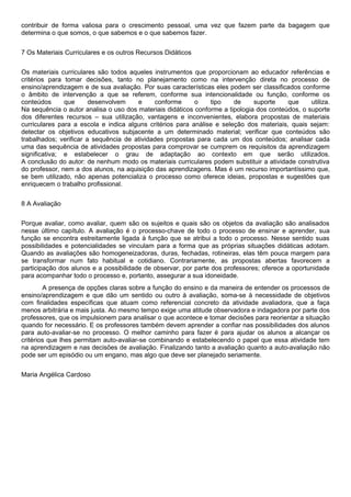 contribuir de forma valiosa para o crescimento pessoal, uma vez que fazem parte da bagagem que
determina o que somos, o que sabemos e o que sabemos fazer.
7 Os Materiais Curriculares e os outros Recursos Didáticos
Os materiais curriculares são todos aqueles instrumentos que proporcionam ao educador referências e
critérios para tomar decisões, tanto no planejamento como na intervenção direta no processo de
ensino/aprendizagem e de sua avaliação. Por suas características eles podem ser classificados conforme
o âmbito de intervenção a que se referem, conforme sua intencionalidade ou função, conforme os
conteúdos que desenvolvem e conforme o tipo de suporte que utiliza.
Na sequência o autor analisa o uso dos materiais didáticos conforme a tipologia dos conteúdos, o suporte
dos diferentes recursos – sua utilização, vantagens e inconvenientes, elabora propostas de materiais
curriculares para a escola e indica alguns critérios para análise e seleção dos materiais, quais sejam:
detectar os objetivos educativos subjacente a um determinado material; verificar que conteúdos são
trabalhados; verificar a sequência de atividades propostas para cada um dos conteúdos; analisar cada
uma das sequência de atividades propostas para comprovar se cumprem os requisitos da aprendizagem
significativa; e estabelecer o grau de adaptação ao contexto em que serão utilizados.
A conclusão do autor: de nenhum modo os materiais curriculares podem substituir a atividade construtiva
do professor, nem a dos alunos, na aquisição das aprendizagens. Mas é um recurso importantíssimo que,
se bem utilizado, não apenas potencializa o processo como oferece ideias, propostas e sugestões que
enriquecem o trabalho profissional.
8 A Avaliação
Porque avaliar, como avaliar, quem são os sujeitos e quais são os objetos da avaliação são analisados
nesse último capítulo. A avaliação é o processo-chave de todo o processo de ensinar e aprender, sua
função se encontra estreitamente ligada à função que se atribui a todo o processo. Nesse sentido suas
possibilidades e potencialidades se vinculam para a forma que as próprias situações didáticas adotam.
Quando as avaliações são homogeneizadoras, duras, fechadas, rotineiras, elas têm pouca margem para
se transformar num fato habitual e cotidiano. Contrariamente, as propostas abertas favorecem a
participação dos alunos e a possibilidade de observar, por parte dos professores; oferece a oportunidade
para acompanhar todo o processo e, portanto, assegurar a sua idoneidade.
A presença de opções claras sobre a função do ensino e da maneira de entender os processos de
ensino/aprendizagem e que dão um sentido ou outro à avaliação, soma-se à necessidade de objetivos
com finalidades específicas que atuam como referencial concreto da atividade avaliadora, que a faça
menos arbitrária e mais justa. Ao mesmo tempo exige uma atitude observadora e indagadora por parte dos
professores, que os impulsionem para analisar o que acontece e tomar decisões para reorientar a situação
quando for necessário. E os professores também devem aprender a confiar nas possibilidades dos alunos
para auto-avaliar-se no processo. O melhor caminho para fazer é para ajudar os alunos a alcançar os
critérios que lhes permitam auto-avaliar-se combinando e estabelecendo o papel que essa atividade tem
na aprendizagem e nas decisões de avaliação. Finalizando tanto a avaliação quanto a auto-avaliação não
pode ser um episódio ou um engano, mas algo que deve ser planejado seriamente.
Maria Angélica Cardoso
 