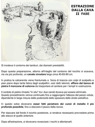 ESTRAZIONE
                                                                  DALLA CAVA
                                                                    II FASE




Si incideva il contorno dei tamburi, dai diametri prestabiliti.

Dopo questa preparazione, attorno all'intaglio del contorno del rocchio si scavava,
via via più profondo, un canale circolare largo circa 40-65-80 cm.

In pratica la calcarenite viene frantumata a forza di braccia con colpi di scalpello e
pian piano dopo tanta fatica degli scalpellini, così detti latomòi, affiora dal banco di
pietra il moncone di colonna da trasportare al cantiere per i templi in costruzione.

Il cordolo di pietra rimasto "in situ" tra i due canali doveva poi essere eliminato.
Questo procedimento veniva continuato fino a raggiungere l'altezza del pezzo voluta,
dipendente in larga misura dalla poderosità dello spessore dello strato estrattivo.

In questo solco dovevano esser fatti penetrare dei cunei di metallo il più
profondo possibile, fino a staccare il pezzo dalla roccia.

Per staccare dal fondo il rocchio posteriore, si rendeva necessario provvedere prima
allo stacco di quello anteriore.

Dopo all'estrazione, si dovevano rovesciare i rocchi e allontanarli.
 