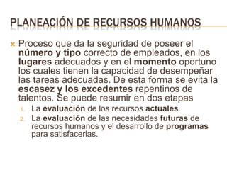PLANEACIÓN DE RECURSOS HUMANOS
 Proceso que da la seguridad de poseer el
número y tipo correcto de empleados, en los
lugares adecuados y en el momento oportuno
los cuales tienen la capacidad de desempeñar
las tareas adecuadas. De esta forma se evita la
escasez y los excedentes repentinos de
talentos. Se puede resumir en dos etapas
1. La evaluación de los recursos actuales
2. La evaluación de las necesidades futuras de
recursos humanos y el desarrollo de programas
para satisfacerlas.
 