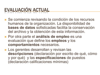 EVALUACIÓN ACTUAL
 Se comienza revisando la condición de los recursos
humanos de la organización. La disponibilidad de
bases de datos sofisticadas facilita la conservación
del archivo y la obtención de esta información.
 Por otra parte el análisis de empleo es una
evaluación que define los empleos y los
comportamientos necesarios.
 Los gerentes desarrollan y revisan las
descripciones (declaración por escrito de qué, cómo
y por qué) y las especificaciones de puestos
(declaración calificaciones mínimas)
 