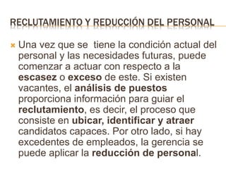RECLUTAMIENTO Y REDUCCIÓN DEL PERSONAL
 Una vez que se tiene la condición actual del
personal y las necesidades futuras, puede
comenzar a actuar con respecto a la
escasez o exceso de este. Si existen
vacantes, el análisis de puestos
proporciona información para guiar el
reclutamiento, es decir, el proceso que
consiste en ubicar, identificar y atraer
candidatos capaces. Por otro lado, si hay
excedentes de empleados, la gerencia se
puede aplicar la reducción de personal.
 
