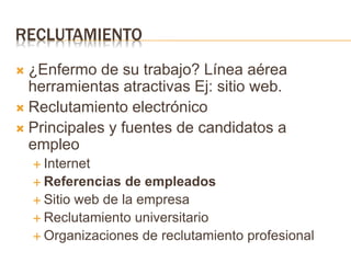 RECLUTAMIENTO
 ¿Enfermo de su trabajo? Línea aérea
herramientas atractivas Ej: sitio web.
 Reclutamiento electrónico
 Principales y fuentes de candidatos a
empleo
 Internet
 Referencias de empleados
 Sitio web de la empresa
 Reclutamiento universitario
 Organizaciones de reclutamiento profesional
 