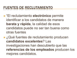 FUENTES DE RECLUTAMIENTO
 “El reclutamiento electrónico permite
identificar a los candidatos de manera
barata y rápida, la calidad de esos
candidatos puede no ser tan buena como
otras fuentes
 ¿Qué fuentes de reclutamiento producen
candidatos excelentes? Las
investigaciones han descubierto que las
referencias de los empleados producen los
mejores candidatos.
 