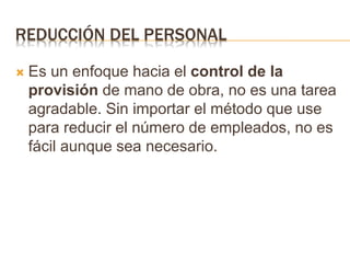 REDUCCIÓN DEL PERSONAL
 Es un enfoque hacia el control de la
provisión de mano de obra, no es una tarea
agradable. Sin importar el método que use
para reducir el número de empleados, no es
fácil aunque sea necesario.
 