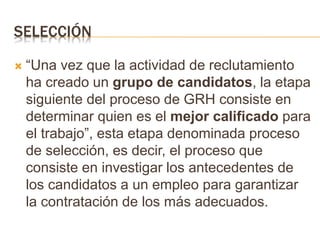SELECCIÓN
 “Una vez que la actividad de reclutamiento
ha creado un grupo de candidatos, la etapa
siguiente del proceso de GRH consiste en
determinar quien es el mejor calificado para
el trabajo”, esta etapa denominada proceso
de selección, es decir, el proceso que
consiste en investigar los antecedentes de
los candidatos a un empleo para garantizar
la contratación de los más adecuados.
 