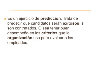  Es un ejercicio de predicción. Trata de
predecir que candidatos serán exitosos si
son contratados. O sea tener buen
desempeño en los criterios que la
organización usa para evaluar a los
empleados.
 