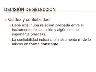 DECISIÓN DE SELECCIÓN
 Validez y confiabilidad
 Debe existir una relación probada entre el
instrumento de selección y algún criterio
importante (validez).
 La confiabilidad indica si el instrumento mide lo
mismo en forma constante.
 