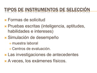 TIPOS DE INSTRUMENTOS DE SELECCIÓN
 Formas de solicitud
 Pruebas escritas (inteligencia, aptitudes,
habilidades e intereses)
 Simulación de desempeño
 muestra laboral
 Centros de evaluación.
 Las investigaciones de antecedentes
 A veces, los exámenes físicos.
 