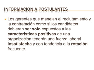 INFORMACIÓN A POSTULANTES
 Los gerentes que manejan el reclutamiento y
la contratación como si los candidatos
debieran ser solo expuestos a las
características positivas de una
organización tendrán una fuerza laboral
insatisfecha y con tendencia a la rotación
frecuente.
 