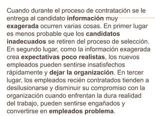 Cuando durante el proceso de contratación se le
entrega al candidato información muy
exagerada ocurren varias cosas. En primer lugar
es menos probable que los candidatos
inadecuados se retiren del proceso de selección.
En segundo lugar, como la información exagerada
crea expectativas poco realistas, los nuevos
empleados pueden sentirse insatisfechos
rápidamente y dejar la organización. En tercer
lugar, los empleados recién contratados tienden a
desilusionarse y disminuir su compromiso con la
organización cuando enfrentan la dura realidad
del trabajo, pueden sentirse engañados y
convertirse en empleados problema.
 