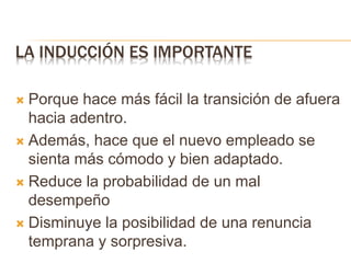 LA INDUCCIÓN ES IMPORTANTE
 Porque hace más fácil la transición de afuera
hacia adentro.
 Además, hace que el nuevo empleado se
sienta más cómodo y bien adaptado.
 Reduce la probabilidad de un mal
desempeño
 Disminuye la posibilidad de una renuncia
temprana y sorpresiva.
 