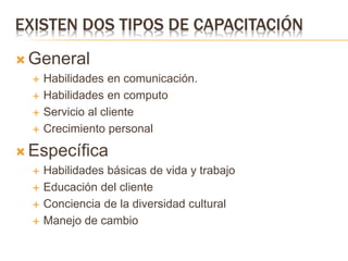 EXISTEN DOS TIPOS DE CAPACITACIÓN
 General
 Habilidades en comunicación.
 Habilidades en computo
 Servicio al cliente
 Crecimiento personal
 Específica
 Habilidades básicas de vida y trabajo
 Educación del cliente
 Conciencia de la diversidad cultural
 Manejo de cambio
 