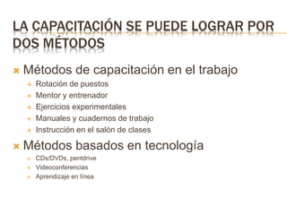 LA CAPACITACIÓN SE PUEDE LOGRAR POR
DOS MÉTODOS
 Métodos de capacitación en el trabajo
 Rotación de puestos
 Mentor y entrenador
 Ejercicios experimentales
 Manuales y cuadernos de trabajo
 Instrucción en el salón de clases
 Métodos basados en tecnología
 CDs/DVDs, pentdrive
 Videoconferencias
 Aprendizaje en línea
 