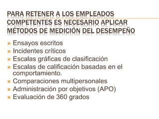 PARA RETENER A LOS EMPLEADOS
COMPETENTES ES NECESARIO APLICAR
MÉTODOS DE MEDICIÓN DEL DESEMPEÑO
 Ensayos escritos
 Incidentes críticos
 Escalas gráficas de clasificación
 Escalas de calificación basadas en el
comportamiento.
 Comparaciones multipersonales
 Administración por objetivos (APO)
 Evaluación de 360 grados
 