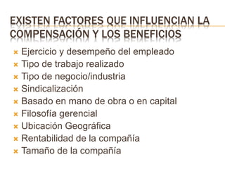 EXISTEN FACTORES QUE INFLUENCIAN LA
COMPENSACIÓN Y LOS BENEFICIOS
 Ejercicio y desempeño del empleado
 Tipo de trabajo realizado
 Tipo de negocio/industria
 Sindicalización
 Basado en mano de obra o en capital
 Filosofía gerencial
 Ubicación Geográfica
 Rentabilidad de la compañía
 Tamaño de la compañía
 