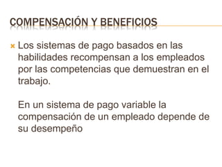 COMPENSACIÓN Y BENEFICIOS
 Los sistemas de pago basados en las
habilidades recompensan a los empleados
por las competencias que demuestran en el
trabajo.
En un sistema de pago variable la
compensación de un empleado depende de
su desempeño
 