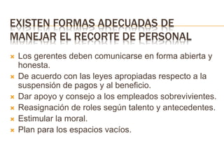 EXISTEN FORMAS ADECUADAS DE
MANEJAR EL RECORTE DE PERSONAL
 Los gerentes deben comunicarse en forma abierta y
honesta.
 De acuerdo con las leyes apropiadas respecto a la
suspensión de pagos y al beneficio.
 Dar apoyo y consejo a los empleados sobrevivientes.
 Reasignación de roles según talento y antecedentes.
 Estimular la moral.
 Plan para los espacios vacíos.
 