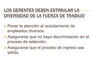 LOS GERENTES DEBEN ESTIMULAR LA
DIVERSIDAD DE LA FUERZA DE TRABAJO
 Poner la atención al reclutamiento de
empleados diversos.
 Asegurarse que no haya discriminación en el
proceso de selección.
 Asegurarse que el proceso de ingreso sea
sólido.
 