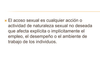  El acoso sexual es cualquier acción o
actividad de naturaleza sexual no deseada
que afecta explícita o implícitamente el
empleo, el desempeño o el ambiente de
trabajo de los individuos.
 