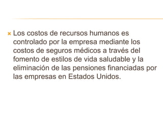  Los costos de recursos humanos es
controlado por la empresa mediante los
costos de seguros médicos a través del
fomento de estilos de vida saludable y la
eliminación de las pensiones financiadas por
las empresas en Estados Unidos.
 
