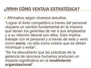 ¿RRHH CÓMO VENTAJA ESTRATÉGICA?
 Afirmativo según diversos estudios.
“Lograr el éxito competitivo a través del personal
requiere un cambio fundamental en la manera
que tienen los gerentes de ver a sus empleados
y a su relación laboral con ellos. Esto implica
trabajar con el personal y a través de este y verlo
como socio, no sólo como costos que se deben
minimizar o evitar”.
“Se ha descubierto que las prácticas de la
gerencia de recursos humanos producen un
impacto significativo en el rendimiento
organizacional”.
 