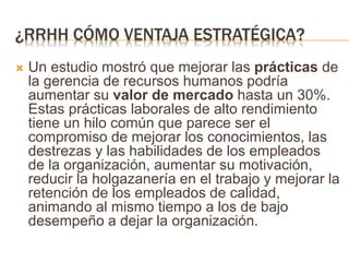 ¿RRHH CÓMO VENTAJA ESTRATÉGICA?
 Un estudio mostró que mejorar las prácticas de
la gerencia de recursos humanos podría
aumentar su valor de mercado hasta un 30%.
Estas prácticas laborales de alto rendimiento
tiene un hilo común que parece ser el
compromiso de mejorar los conocimientos, las
destrezas y las habilidades de los empleados
de la organización, aumentar su motivación,
reducir la holgazanería en el trabajo y mejorar la
retención de los empleados de calidad,
animando al mismo tiempo a los de bajo
desempeño a dejar la organización.
 