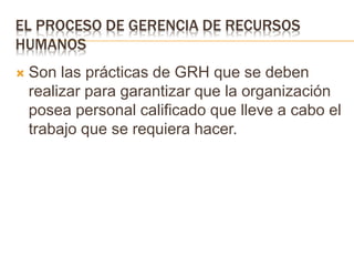 EL PROCESO DE GERENCIA DE RECURSOS
HUMANOS
 Son las prácticas de GRH que se deben
realizar para garantizar que la organización
posea personal calificado que lleve a cabo el
trabajo que se requiera hacer.
 