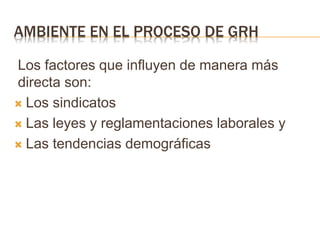 AMBIENTE EN EL PROCESO DE GRH
Los factores que influyen de manera más
directa son:
 Los sindicatos
 Las leyes y reglamentaciones laborales y
 Las tendencias demográficas
 