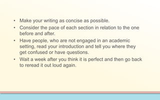 • Make your writing as concise as possible. 
• Consider the pace of each section in relation to the one 
before and after. 
• Have people, who are not engaged in an academic 
setting, read your introduction and tell you where they 
get confused or have questions. 
• Wait a week after you think it is perfect and then go back 
to reread it out loud again. 
 