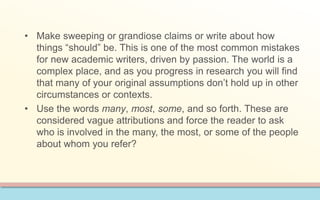 • Make sweeping or grandiose claims or write about how 
things “should” be. This is one of the most common mistakes 
for new academic writers, driven by passion. The world is a 
complex place, and as you progress in research you will find 
that many of your original assumptions don’t hold up in other 
circumstances or contexts. 
• Use the words many, most, some, and so forth. These are 
considered vague attributions and force the reader to ask 
who is involved in the many, the most, or some of the people 
about whom you refer? 
 