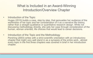 What is Included in an Award-Winning 
Introduction/Overview Chapter 
• Introduction of the Topic 
Huges (2010) builds a case, step by step, that persuades her audience of the 
worthiness of her topic and her consideration of it as a narrative life history, 
rather than a straight qualitative or quantitative research design. While not 
discussing methodology directly, she sets her case through consideration of the 
human, woman oriented, life choices that would lead to career decisions. 
• Introduction of the Topic and the Methodology 
Pershing (2003) writes with a strict scientific orientation with an introductory 
chapter that might very well stand in as a synopsis of the entire work., almost 
every topic in the first three chapters was covered in brief in her introduction 
chapter. 
 