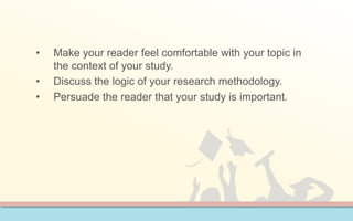 • Make your reader feel comfortable with your topic in 
the context of your study. 
• Discuss the logic of your research methodology. 
• Persuade the reader that your study is important. 
 