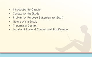 • Introduction to Chapter 
• Context for the Study 
• Problem or Purpose Statement (or Both) 
• Nature of the Study 
• Theoretical Context 
• Local and Societal Context and Significance 
 