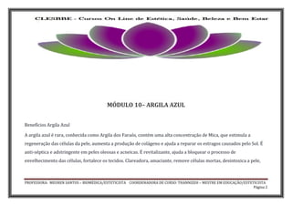 PROFESSORA: MEUREN SANTOS – BIOMÉDICA/ESTETICISTA COORDENADORA DE CURSO: THANNIZEH – MESTRE EM EDUCAÇÃO/ESTETICISTA
Página 2
MÓDULO 10– ARGILA AZUL
Benefícios Argila Azul
A argila azul é rara, conhecida como Argila dos Faraós, contém uma alta concentração de Mica, que estimula a
regeneração das células da pele, aumenta a produção de colágeno e ajuda a reparar os estragos causados pelo Sol. É
anti-séptica e adstringente em peles oleosas e acneicas. É revitalizante, ajuda a bloquear o processo de
envelhecimento das células, fortalece os tecidos. Clareadora, amaciante, remove células mortas, desintoxica a pele,
 