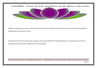 PROFESSORA: MEUREN SANTOS – BIOMÉDICA/ESTETICISTA COORDENADORA DE CURSO: THANNIZEH – MESTRE EM EDUCAÇÃO/ESTETICISTA
Página 3
abrindo e oxigenando os poros. Possui capacidade de ação profunda e lenta, levando a um resultado extremamente
significativo em máscaras faciais.
A argila azul é rica ferro, prata, zinco e algas e sal azul da sibéria. Uma argila exclusiva e rara para peles acneicas e
oleosa devido ao seu poder sequestrante de oleosidade.
 