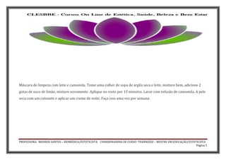 PROFESSORA: MEUREN SANTOS – BIOMÉDICA/ESTETICISTA COORDENADORA DE CURSO: THANNIZEH – MESTRE EM EDUCAÇÃO/ESTETICISTA
Página 5
Máscara de limpeza com leite e camomila. Tome uma colher de sopa de argila seca e leite, misture bem, adicione 2
gotas de suco de limão, misture novamente. Aplique no rosto por 15 minutos. Lavar com infusão de camomila. A pele
seca com um cotonete e aplicar um creme de noite. Faça isso uma vez por semana
 