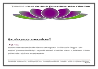 PROFESSORA: MEUREN SANTOS – BIOMÉDICA/ESTETICISTA COORDENADORA DE CURSO: THANNIZEH – MESTRE EM EDUCAÇÃO/ESTETICISTA
Página 6
Quer saber para que servem cada uma?!
- Argila verde:
Seu nome científico é montmorillonita, um mineral formado por duas sílicas envolvendo uma gipsta e estas
móleculas quando misturadas em água é um potente absorvedor de oleosidade excessiva da pele e cabelos e também
pode auxilar em casos de manchas em peles oleosas.
 
