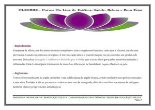 PROFESSORA: MEUREN SANTOS – BIOMÉDICA/ESTETICISTA COORDENADORA DE CURSO: THANNIZEH – MESTRE EM EDUCAÇÃO/ESTETICISTA
Página 7
- Argila branca:
Composta de silício, um dos minerais mais compátiveis com o organismo humano, tanto que o silicone, um de seus
derivados é usado em próteses cirurgicas. A micronização dele e a transformação em pó, constitui um produto de
extrema delicadeza (imagine 1 milímetro dividido por 1000)o que a torna ideal para peles sensíveis irritadas e
inflamadas. Esta é a ideal para tratamento de manchas, diferenças de tonalidade, rugas e flacidez na pele.
- Argila rosa:
Tem o efeito tonificante da argila vermelha com a delicadeza da argila branca, sendo excelente para peles ressecadas
e sem vida. Também é eficaz para tratar rosácea e seu teor de manganês, além de contribuir na sintese de colágeno
também oferece propriedades antialérgicas
 