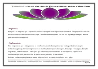 PROFESSORA: MEUREN SANTOS – BIOMÉDICA/ESTETICISTA COORDENADORA DE CURSO: THANNIZEH – MESTRE EM EDUCAÇÃO/ESTETICISTA
Página 8
- Argila roxa:
Composta de magnésio que é o primeiro mineral a se esgotar num organismo estressado. E uma pele estressada, com
musculatura tensa obviamente induz a rugas e a tensão atenua os sinais. Por isso esta argila é perfeita para tratar a
pele destes efeitos negativos.
- Argila amarela:
Rica em potássio, que é indispensável ao bom funcionamento do organismo por participar de diversas ações
metabólicas, principalmente nos processos de cicatrização e regeneração da pele. Esta argila é eficaz pela absorção
do potássio, juntamente com a esfoliação - que estimula o desenvolvimento de novas células - as células ao
absorverem potássio, potencializam os demais ativos presentes no tratamento.
Pode ser usada como esfoliante ou apenas máscara faciais ou corporais, inclusive pés e mãos.
 