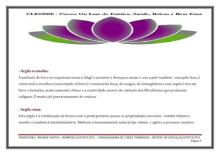 PROFESSORA: MEUREN SANTOS – BIOMÉDICA/ESTETICISTA COORDENADORA DE CURSO: THANNIZEH – MESTRE EM EDUCAÇÃO/ESTETICISTA
Página 9
- Argila vermelha:
A ausência de ferro no organismo torna-o frágil e sucetível a doenças e assim é com a pele também - uma pele fraca é
vulnerável e envelhece mais rápído. O ferro é o mineral da força, do sangue, da hemoglobina e esta argila é rica em
ferro e hematita, assim aumenta o tônus e a elasticidade através do estímulo dos fibroblastos que produzem
colágeno. É muito útil para tratamento de rosácea.
- Argila cinza:
Esta argila é a combinação da branca com a preta portanto possui as propriedades das duas - contém titâneo e
enxofre e também é antiinflamatória . Melhora o funcionamento natural das células e agiliza o processo curativo.
 