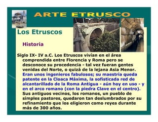 Los Etruscos
  Historia

Siglo IX- IV a.C. Los Etruscos vivían en el área
  comprendida entre Florencia y Roma pero se
  desconoce su procedencia - tal vez fueran gentes
  venidas del Norte, o quizá de la lejana Asia Menor.
  Eran unos ingenieros fabulosos; su maestría queda
  patente en la Cloaca Máxima, la sofisticada red de
  alcantarillado de la Roma Antigua - aún hoy en uso - y
  en el arco romano (con la piedra Clave en el centro).
  Sus antiguos vecinos, los romanos, un pueblo de
  simples pastores, quedaron tan deslumbrados por su
  refinamiento que los eligieron como reyes durante
  más de 300 años.
 