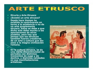 • Etruria y Arte Etrusco
• ¿Existió un arte etrusco?
• Desde hace tiempo ha
  existido la controversia en
  torno a la existencia o no de
  un arte propiamente
  etrusco. Estos se debe a que
  dicho arte debe mucho a las
  aportaciones de otros
  pueblos, pero hay que
  pensar que los etruscos
  también fueron creadores
  de un arte y cultura que dio
  paso a la magna civilización
  romana.
•
• En la cultura etrusca, se da
  una cierta discontinuidad de
  periodos con distintos
  momentos de auge y de
  declive, y distintas calidades
  en sus manifestaciones
  artísticas.
 