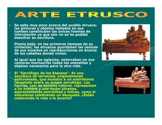 •   Se sabe muy poco acerca del pueblo etrusco;
    las pinturas y objetos hallados en sus
    tumbas constituyen las únicas fuentes de
    información ya que aún no se ha podido
    descifrar su escritura.
    Planta baja: en los primeros tiempos de su
    civilación, los etruscos guardaban las cenizas
    de sus muertos en reproducciones en bronce
    de las cabañas donde vivían.
    Al igual que los egipcios, enterraban en sus
    cámaras mortuorias todos los utensilios y
    objetos necesarios para la otra vida.

•   El "Sarcófago de los Esposos". Es una
    escultura de terracota, originalmente
    policromada, que muestra a un matrimonio
    recostado sobre su propio sarcófago. Las
    figuras, casi de tamaño natural, representan
    a un hombre y una mujer jóvenes,
    aparentemente sonrientes y felices, como si
    estuvieran celebrando un banquete. ¿Están
    celebrando la vida o la muerte?
 