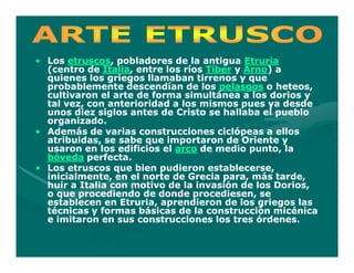 • Los etruscos, pobladores de la antigua Etruria
       etruscos,
  (centro de Italia, entre los ríos Tíber y Arno) a
              Italia,                       Arno)
  quienes los griegos llamaban tirrenos y que
  probablemente descendían de los pelasgos o heteos,
  cultivaron el arte de forma simultánea a los dorios y
  tal vez, con anterioridad a los mismos pues ya desde
  unos diez siglos antes de Cristo se hallaba el pueblo
  organizado.
• Además de varias construcciones ciclópeas a ellos
  atribuidas, se sabe que importaron de Oriente y
  usaron en los edificios el arco de medio punto, la
  bóveda perfecta.
• Los etruscos que bien pudieron establecerse,
  inicialmente, en el norte de Grecia para, más tarde,
  huir a Italia con motivo de la invasión de los Dorios,
  o que procediendo de donde procediesen, se
  establecen en Etruria, aprendieron de los griegos las
  técnicas y formas básicas de la construcción micénica
  e imitaron en sus construcciones los tres órdenes.
 