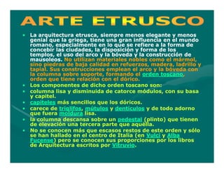 • La arquitectura etrusca, siempre menos elegante y menos
  genial que la griega, tiene una gran influencia en el mundo
  romano, especialmente en lo que se refiere a la forma de
  concebir las ciudades, la disposición y forma de los
  templos, el uso del arco y la bóveda y la construcción de
  mausoleos. No utilizan materiales nobles como el mármol,
  sino piedras de baja calidad en refuerzos, madera, ladrillo y
  tapial. Sus construcciones emplean el arco y la bóveda con
  la columna sobre soporte, formando el orden toscano,
                                                 toscano,
  orden que tiene relación con el dórico.
• Los componentes de dicho orden toscano son:
• columna lisa y disminuida de catorce módulos, con su basa
  y capitel.
• capiteles más sencillos que los dóricos.
• carece de triglifos, mútulos y dentículos y de todo adorno
             triglifos,
  que fuera moldura lisa.
• la columna descansa sobre un pedestal (plinto) que tienen
  de elevación una tercera parte que aquélla.
• No se conocen más que escasos restos de este orden y sólo
  se han hallado en el centro de Italia (en Vulci y Alba
  Fucense)
  Fucense) pero se conocen sus proporciones por los libros
  de Arquitectura escritos por Vitruvio.
                                Vitruvio.
 